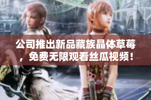 公司推出新品藏族晶体草莓，免费无限观看丝瓜视频！