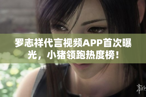 罗志祥代言视频APP首次曝光，小猪领跑热度榜！