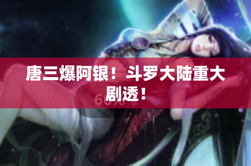 唐三爆阿银！斗罗大陆重大剧透！