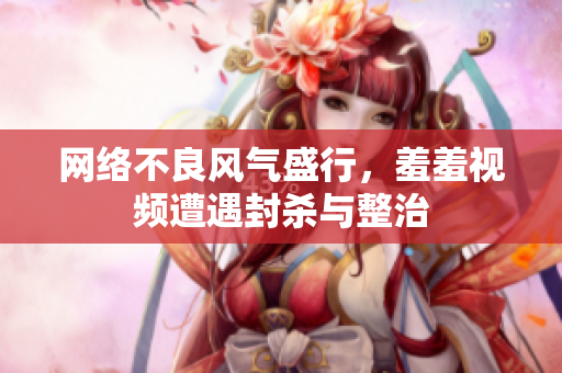 网络不良风气盛行，羞羞视频遭遇封杀与整治