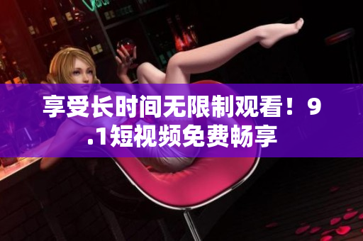 享受长时间无限制观看！9.1短视频免费畅享