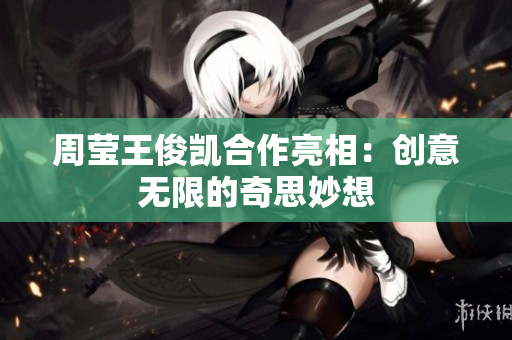 周莹王俊凯合作亮相：创意无限的奇思妙想