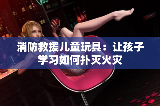 消防救援儿童玩具：让孩子学习如何扑灭火灾