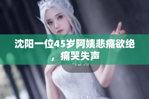 沈阳一位45岁阿姨悲痛欲绝，痛哭失声