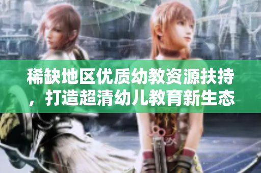 稀缺地区优质幼教资源扶持，打造超清幼儿教育新生态