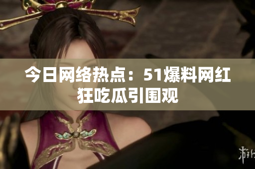 今日网络热点：51爆料网红狂吃瓜引围观