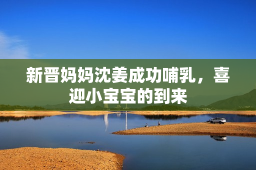 新晋妈妈沈姜成功哺乳，喜迎小宝宝的到来