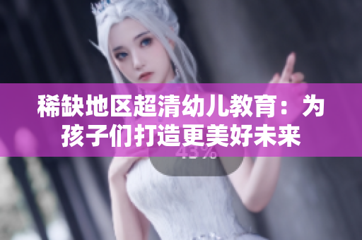 稀缺地区超清幼儿教育：为孩子们打造更美好未来
