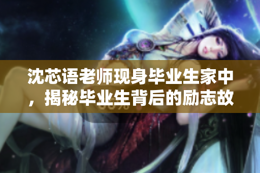 沈芯语老师现身毕业生家中，揭秘毕业生背后的励志故事