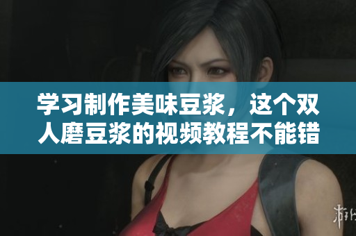 学习制作美味豆浆，这个双人磨豆浆的视频教程不能错过！