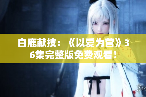 白鹿献技：《以爱为营》36集完整版免费观看！
