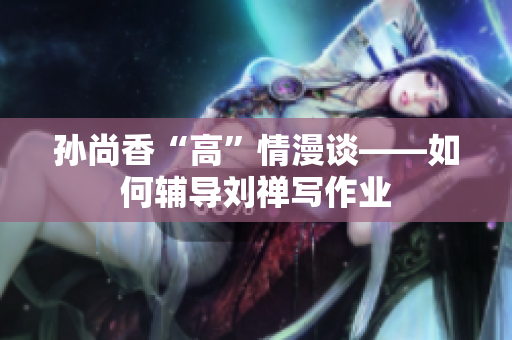 孙尚香“高”情漫谈——如何辅导刘禅写作业