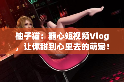 柚子猫：糖心短视频Vlog，让你甜到心里去的萌宠！
