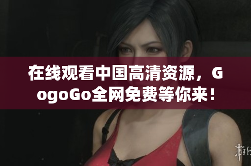 在线观看中国高清资源，GogoGo全网免费等你来！