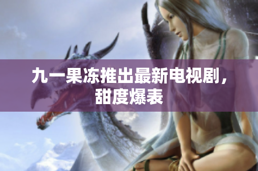 九一果冻推出最新电视剧，甜度爆表