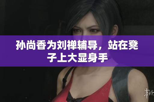 孙尚香为刘禅辅导，站在凳子上大显身手