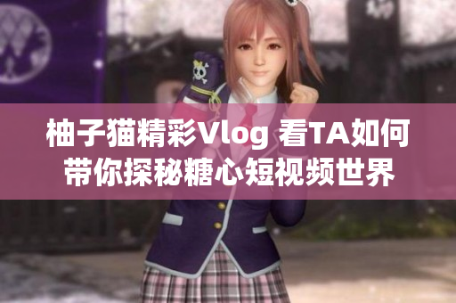 柚子猫精彩Vlog 看TA如何带你探秘糖心短视频世界