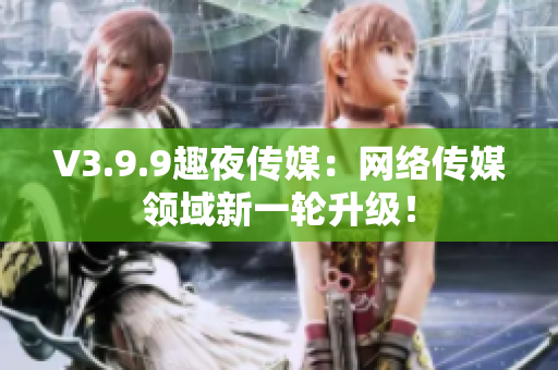 V3.9.9趣夜传媒：网络传媒领域新一轮升级！
