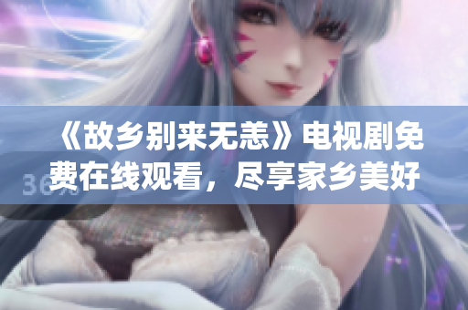 《故乡别来无恙》电视剧免费在线观看，尽享家乡美好&情感共振