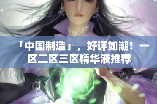 「中国制造」，好评如潮！一区二区三区精华液推荐