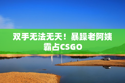 双手无法无天！暴躁老阿姨霸占CSGO