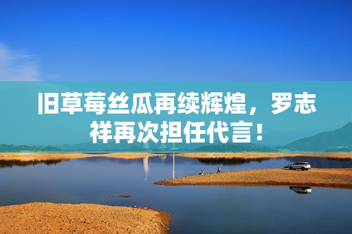 旧草莓丝瓜再续辉煌，罗志祥再次担任代言！