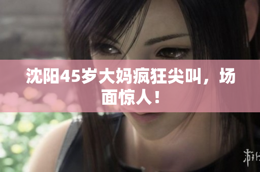 沈阳45岁大妈疯狂尖叫，场面惊人！