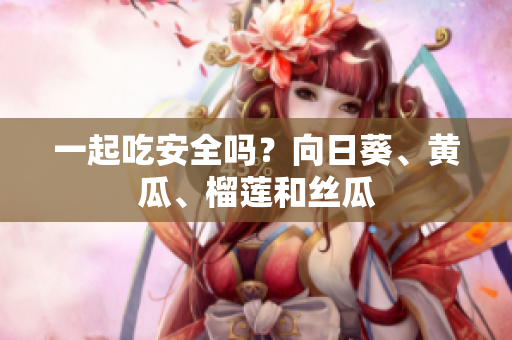 一起吃安全吗？向日葵、黄瓜、榴莲和丝瓜