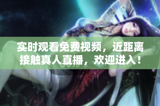 实时观看免费视频，近距离接触真人直播，欢迎进入！