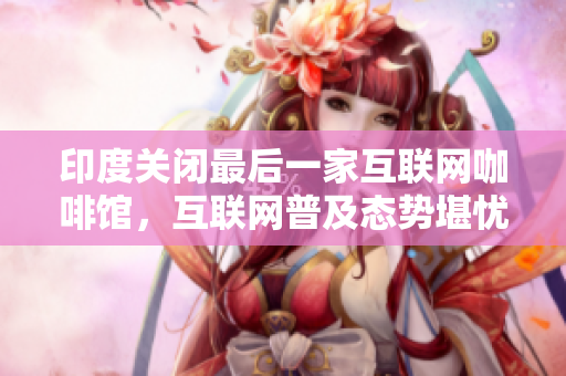 印度关闭最后一家互联网咖啡馆，互联网普及态势堪忧