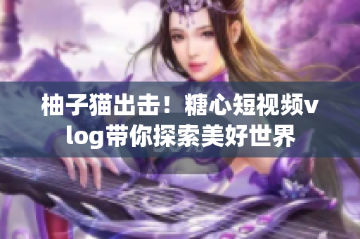 柚子猫出击！糖心短视频vlog带你探索美好世界