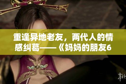 重逢异地老友，两代人的情感纠葛——《妈妈的朋友6》新剧解读