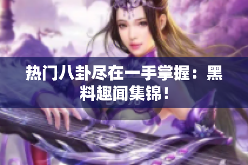 热门八卦尽在一手掌握：黑料趣闻集锦！