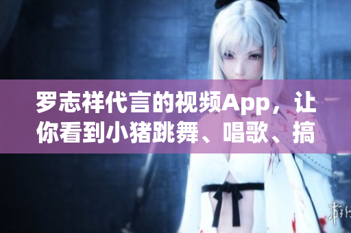 罗志祥代言的视频App，让你看到小猪跳舞、唱歌、搞笑！
