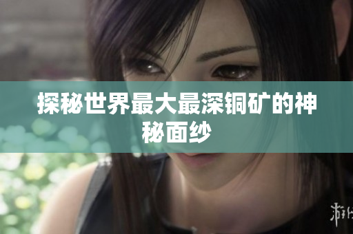 探秘世界最大最深铜矿的神秘面纱