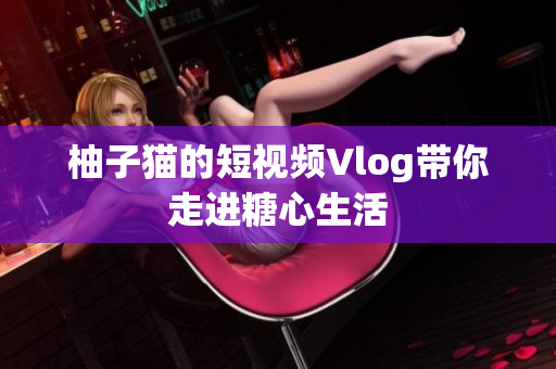 柚子猫的短视频Vlog带你走进糖心生活