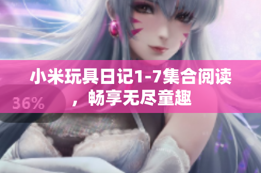 小米玩具日记1-7集合阅读，畅享无尽童趣