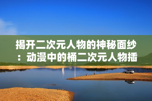 揭开二次元人物的神秘面纱：动漫中的桶二次元人物插图大赏