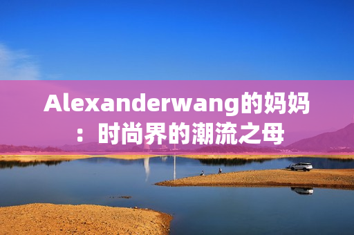 Alexanderwang的妈妈：时尚界的潮流之母