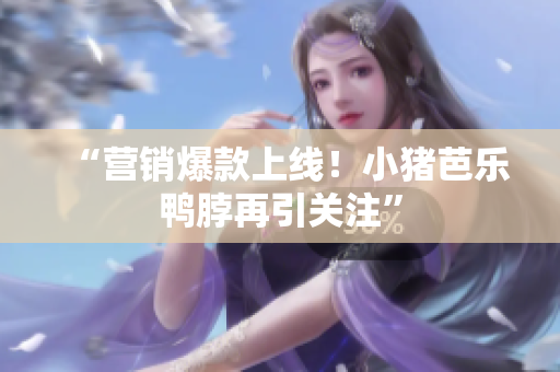 “营销爆款上线！小猪芭乐鸭脖再引关注”