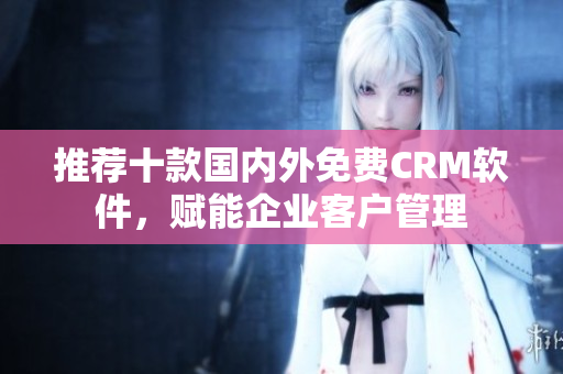 推荐十款国内外免费CRM软件，赋能企业客户管理