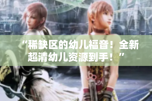 “稀缺区的幼儿福音！全新超清幼儿资源到手！”