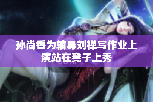 孙尚香为辅导刘禅写作业上演站在凳子上秀