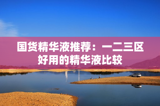 国货精华液推荐：一二三区好用的精华液比较