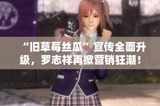 “旧草莓丝瓜”宣传全面升级，罗志祥再掀营销狂潮！