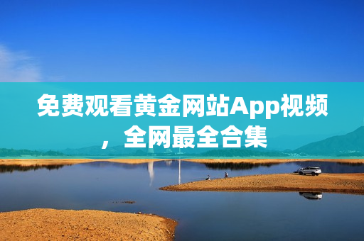 免费观看黄金网站App视频，全网最全合集