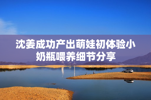沈姜成功产出萌娃初体验小奶瓶喂养细节分享