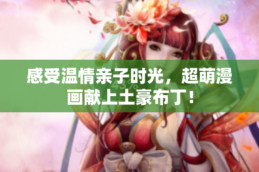 感受温情亲子时光，超萌漫画献上土豪布丁！