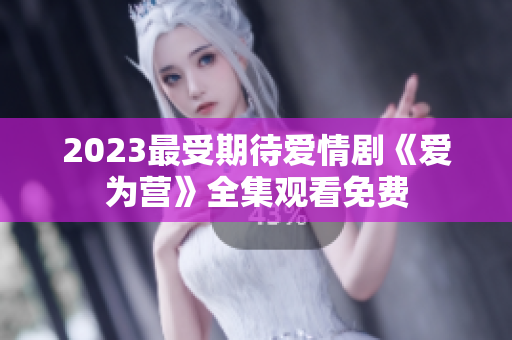 2023最受期待爱情剧《爱为营》全集观看免费