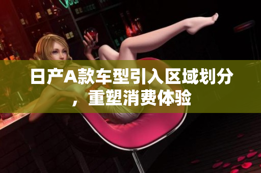 日产A款车型引入区域划分，重塑消费体验